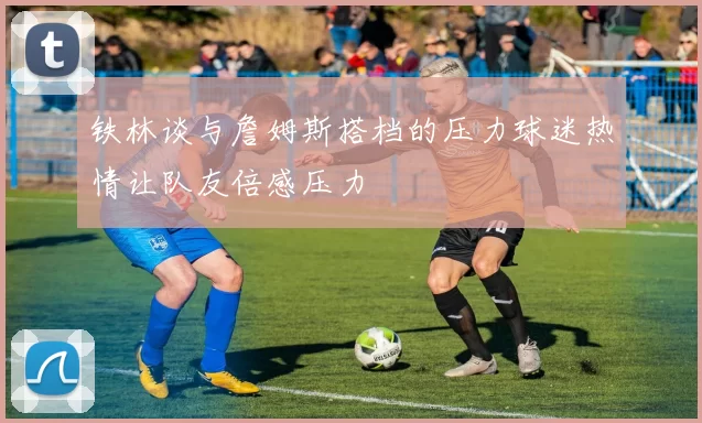 铁林谈与詹姆斯搭档的压力球迷热情让队友倍感压力