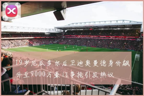 19岁厄瓜多尔后卫迪奥曼德身价飙升至9000万豪门争抢引发热议