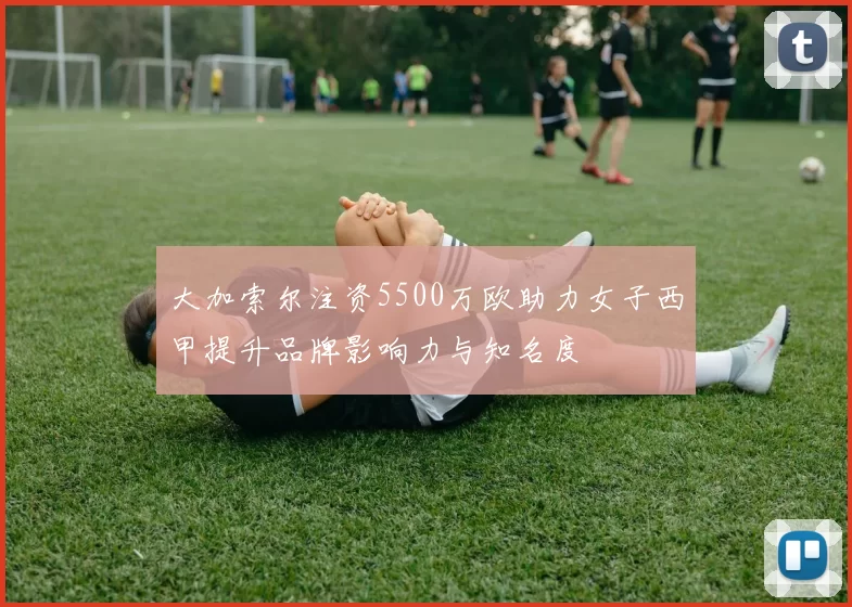 大加索尔注资5500万欧助力女子西甲提升品牌影响力与知名度