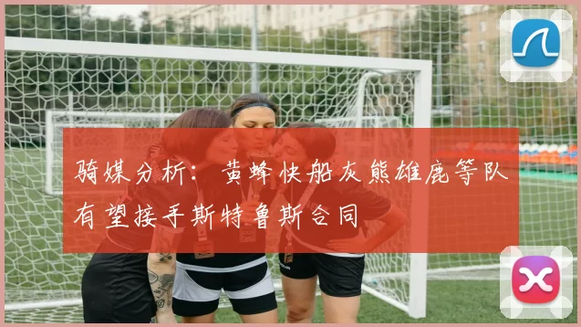骑媒分析：黄蜂快船灰熊雄鹿等队有望接手斯特鲁斯合同